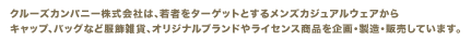 クルーズカンパニー株式会社は、若者をターゲットとするメンズカジュアルウェアから
キャップ、バッグなど服飾雑貨、オリジナルブランドやライセンス商品を企画・製造・販売しています。