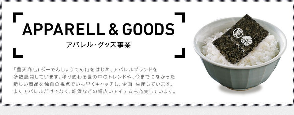 APPARELL & GOODS　アパレル・グッズ事業　「豊天商店(ぶーでんしょうてん)」をはじめ、アパレルブランドを多数展開しています。移り変わる世の中のトレンドや、今までになかった新しい商品を独自の視点でいち早くキャッチし、企画・生産しています。またアパレルだけでなく、雑貨などの幅広いアイテムも充実しています。