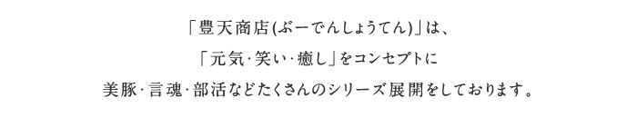 「豊天商店(ぶーでんしょうてん)」は、「元気・笑い・癒し」をコンセプトに美豚・言魂・部活などたくさんのシリーズ展開をしております。