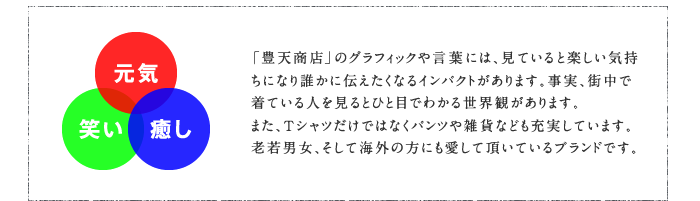 元気・笑い・癒し　「豊天商店」のグラフィックや言葉には、見ていると楽しい気持ちになり誰かに伝えたくなるインパクトがあります。事実、街中で着ている人を見るとひと目でわかる世界観があります。また、Tシャツだけではなくパンツや雑貨なども充実しています。老若男女、そして海外の方にも愛して頂いているブランドです。