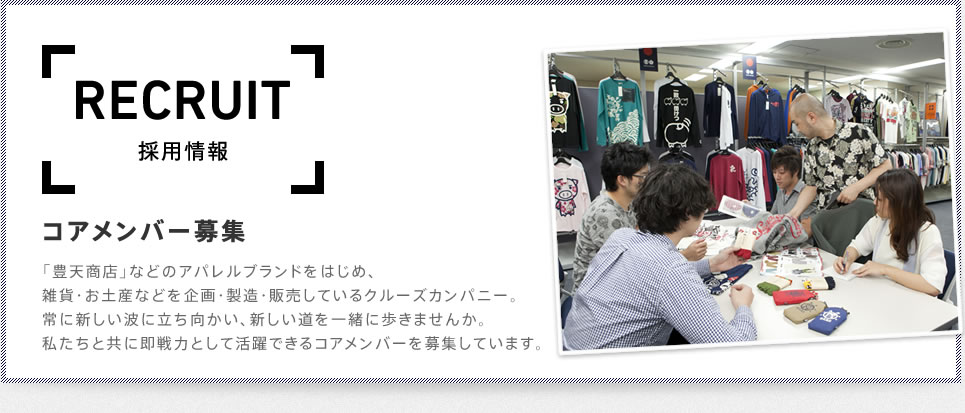 RECRUIT　採用情報　コアメンバー募集　「豊天商店」などのアパレルブランドをはじめ、雑貨・お土産などを企画・製造・販売しているクルーズカンパニー。常に新しい波に立ち向かい、新しい道を一緒に歩きませんか。私たちと共に即戦力として活躍できるコアメンバーを募集しています。