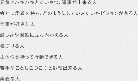 元気でハキハキとあいさつ、返事が出来る人 会社に愛着を持ち、どのようにしていきたいかビジョンが有る人 仕事が好きな人 厳しさや困難に立ち向かえる人 気づける人 主体性を持って行動できる人 苦手なこともこつこつと挑戦出来る人 素直な人